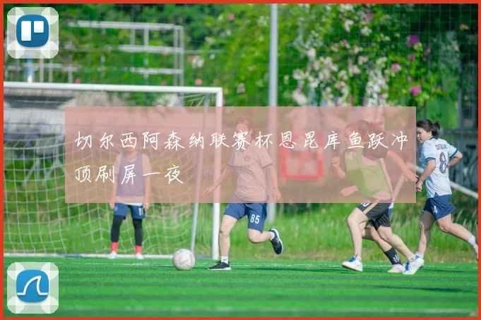 切尔西阿森纳联赛杯恩昆库鱼跃冲顶刷屏一夜