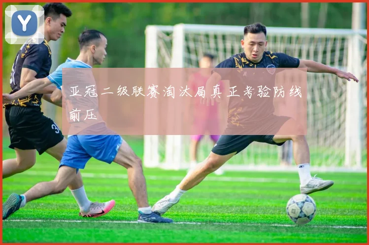 亚冠二级联赛淘汰局真正考验防线前压