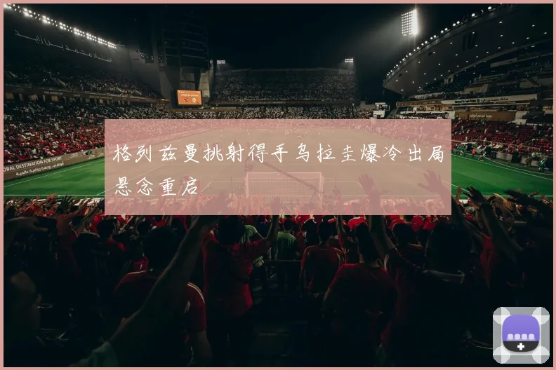 格列兹曼挑射得手乌拉圭爆冷出局悬念重启