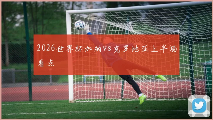 2026世界杯加纳vs克罗地亚上半场看点