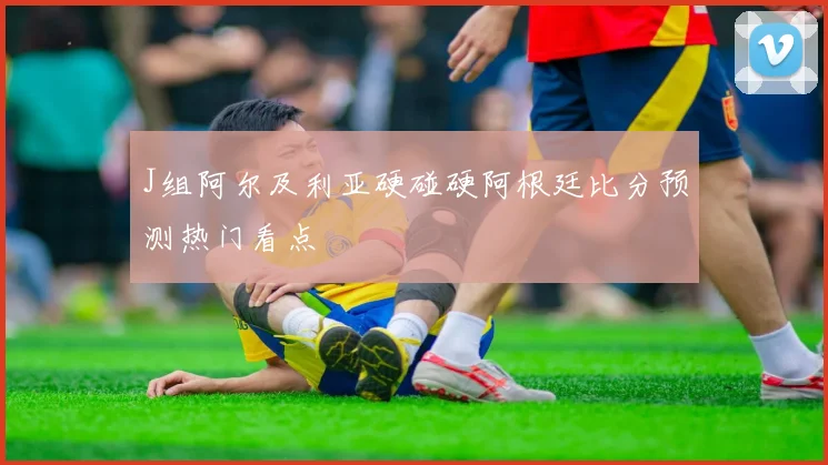 J组阿尔及利亚硬碰硬阿根廷比分预测热门看点