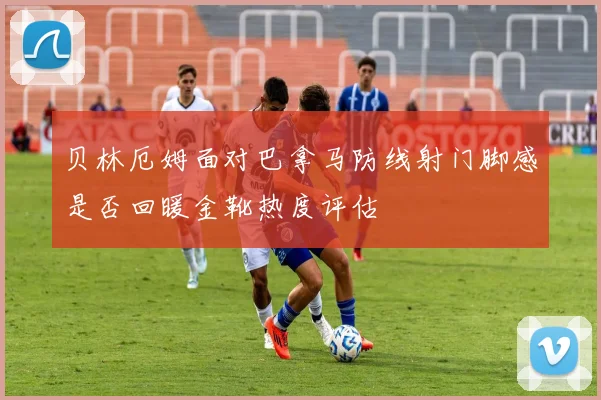 贝林厄姆面对巴拿马防线射门脚感是否回暖金靴热度评估