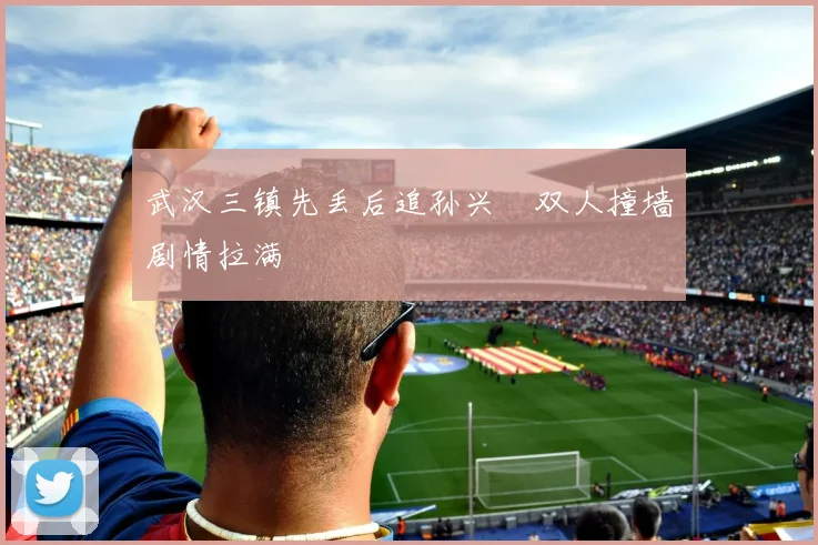 武汉三镇先丢后追孙兴慜双人撞墙剧情拉满