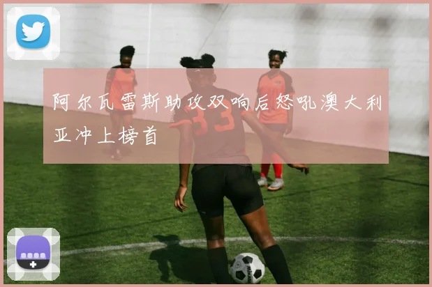 阿尔瓦雷斯助攻双响后怒吼澳大利亚冲上榜首