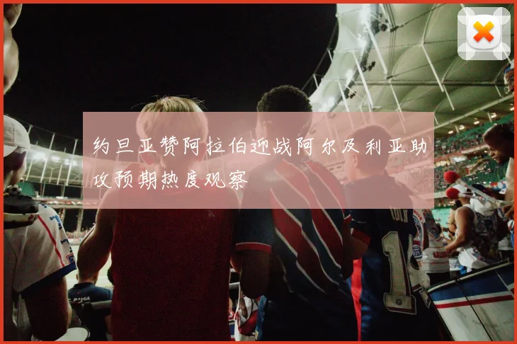 约旦亚赞阿拉伯迎战阿尔及利亚助攻预期热度观察