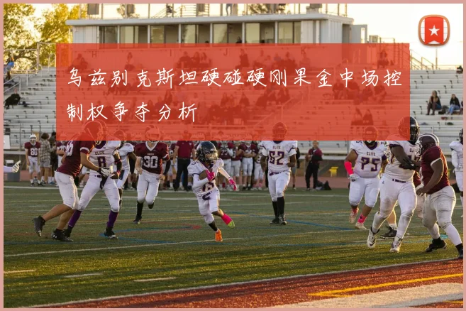 乌兹别克斯坦硬碰硬刚果金中场控制权争夺分析