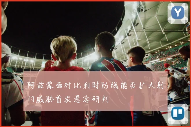 阿兹蒙面对比利时防线能否扩大射门威胁首发悬念研判