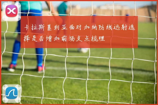 卡拉斯基利亚面对加纳防线远射选择是否增加前场支点梳理