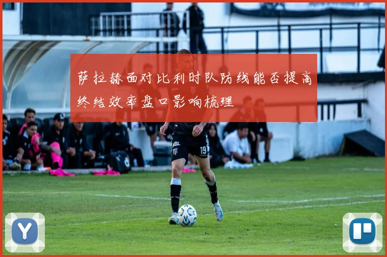 萨拉赫面对比利时队防线能否提高终结效率盘口影响梳理