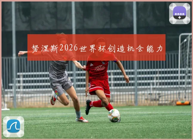 努涅斯2026世界杯创造机会能力