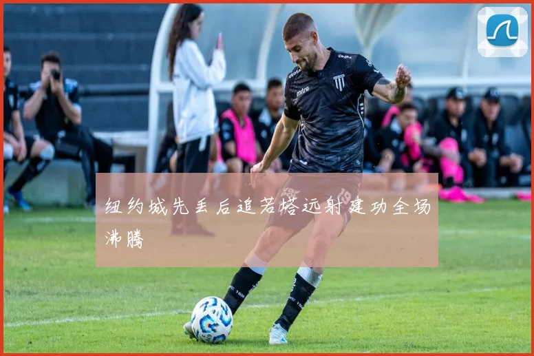 纽约城先丢后追若塔远射建功全场沸腾