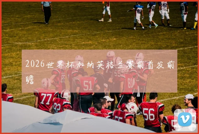 2026世界杯加纳英格兰赛前首发前瞻
