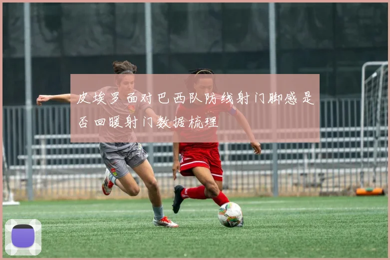 皮埃罗面对巴西队防线射门脚感是否回暖射门数据梳理