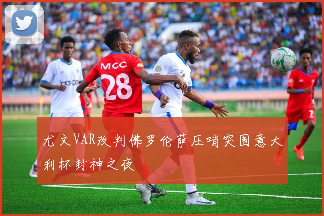 尤文VAR改判佛罗伦萨压哨突围意大利杯封神之夜