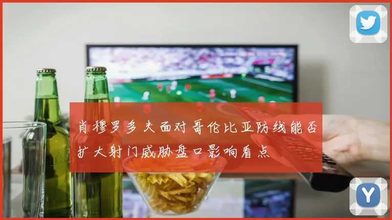 肖穆罗多夫面对哥伦比亚防线能否扩大射门威胁盘口影响看点