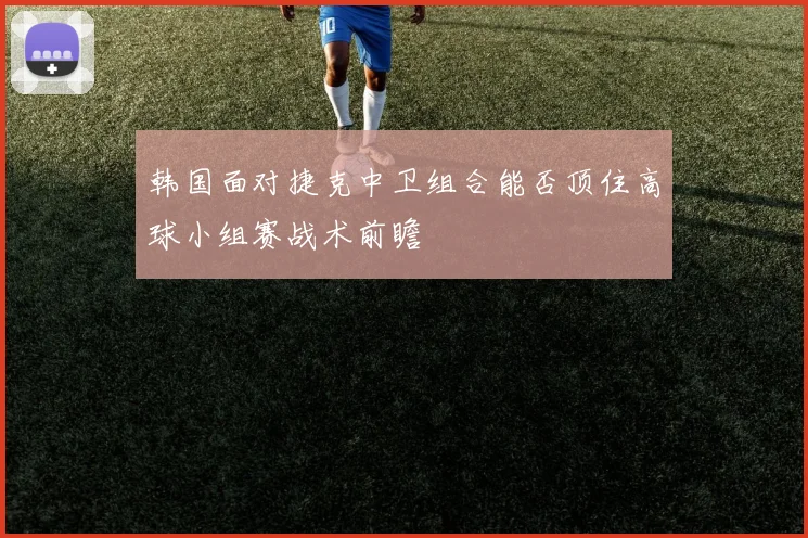韩国面对捷克中卫组合能否顶住高球小组赛战术前瞻