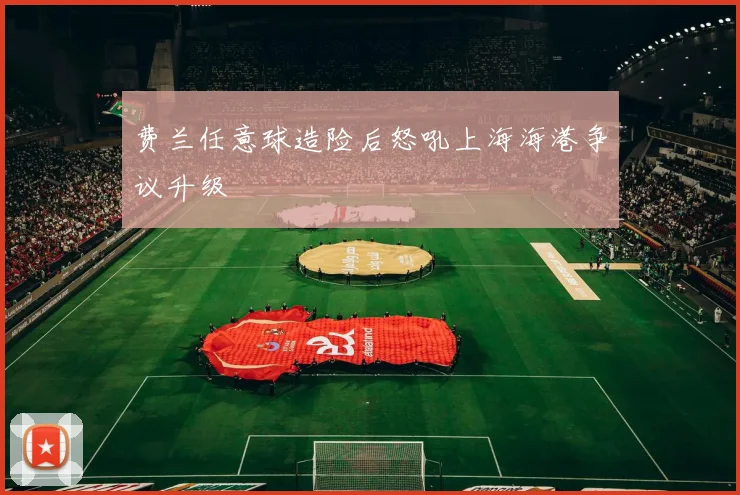 费兰任意球造险后怒吼上海海港争议升级