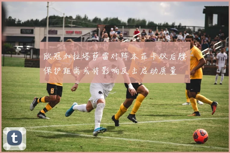 欧冠加拉塔萨雷对阵本菲卡双后腰保护距离或将影响反击启动质量