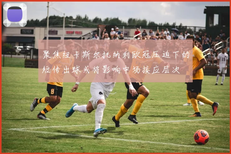 聚焦纽卡斯尔托纳利欧冠压迫下的短传出球或将影响中场接应层次