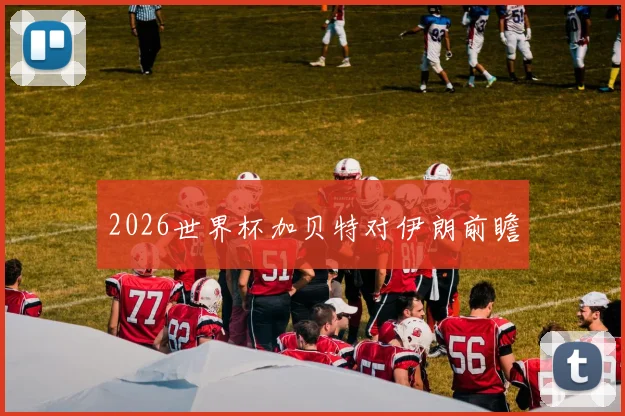 2026世界杯加贝特对伊朗前瞻