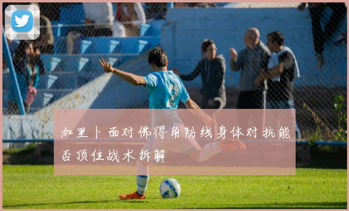 加里卜面对佛得角防线身体对抗能否顶住战术拆解