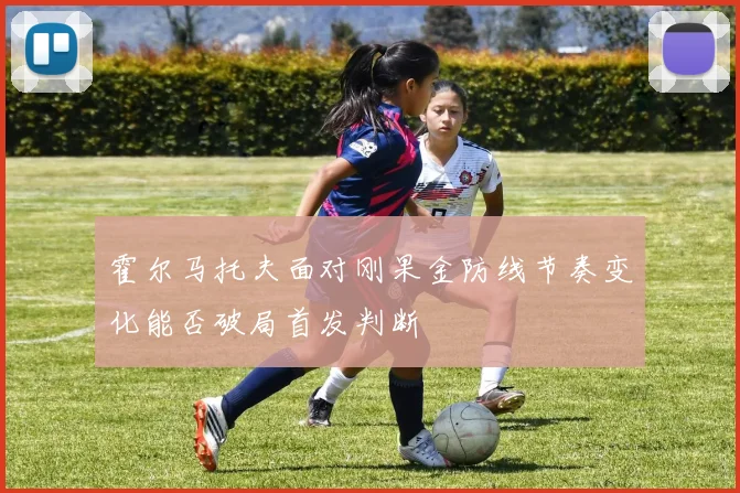 霍尔马托夫面对刚果金防线节奏变化能否破局首发判断