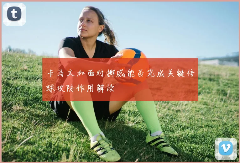 卡马文加面对挪威能否完成关键传球攻防作用解读