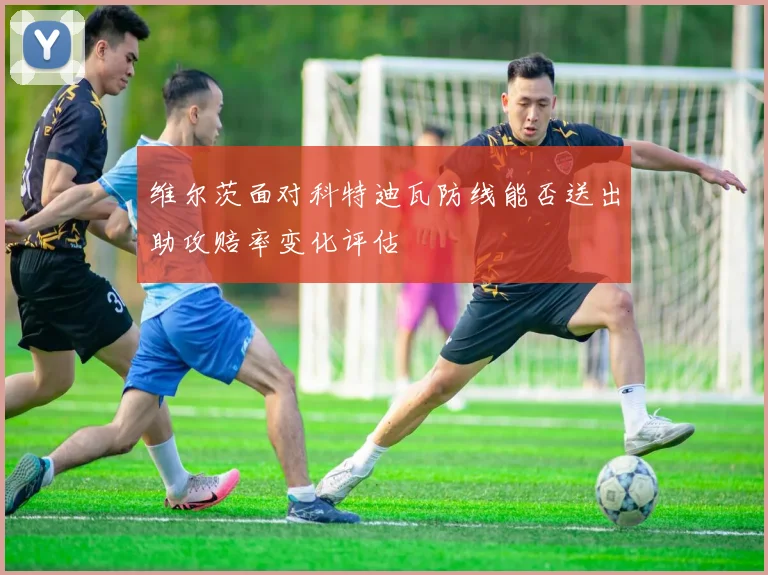 维尔茨面对科特迪瓦防线能否送出助攻赔率变化评估