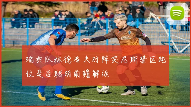 瑞典队林德洛夫对阵突尼斯禁区跑位是否聪明前瞻解读