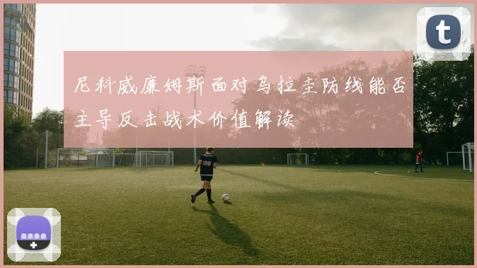 尼科威廉姆斯面对乌拉圭防线能否主导反击战术价值解读