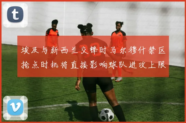 埃及与新西兰交锋时马尔穆什禁区抢点时机将直接影响球队进攻上限