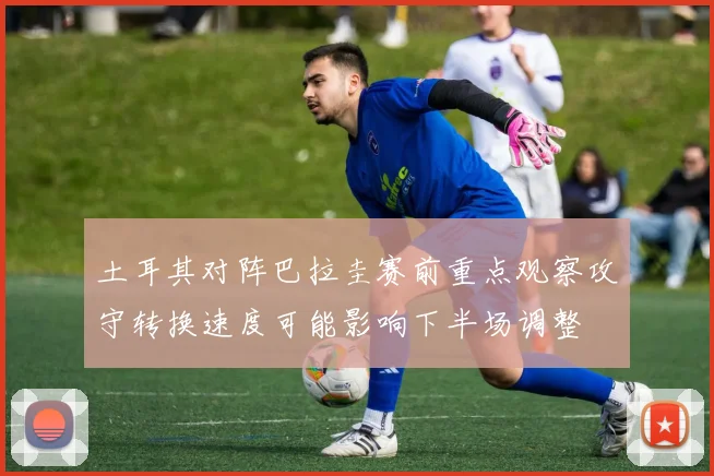 土耳其对阵巴拉圭赛前重点观察攻守转换速度可能影响下半场调整
