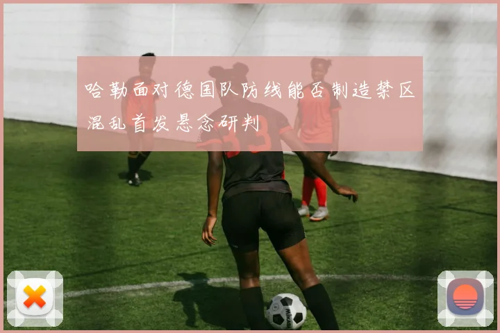 哈勒面对德国队防线能否制造禁区混乱首发悬念研判