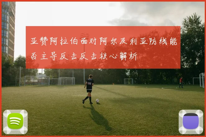 亚赞阿拉伯面对阿尔及利亚防线能否主导反击反击核心解析