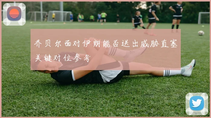 乔贝尔面对伊朗能否送出威胁直塞关键对位参考