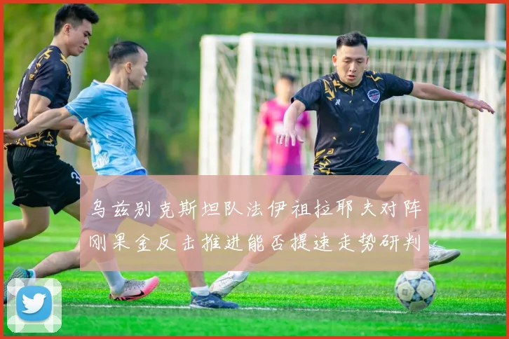 乌兹别克斯坦队法伊祖拉耶夫对阵刚果金反击推进能否提速走势研判