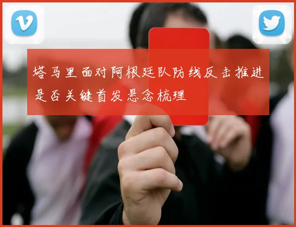 塔马里面对阿根廷队防线反击推进是否关键首发悬念梳理