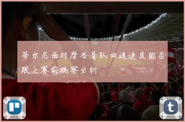 蒂尔尼面对摩洛哥队回追速度能否跟上赛前观察分析