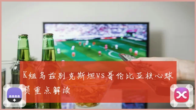 K组乌兹别克斯坦vs哥伦比亚核心球员重点解读