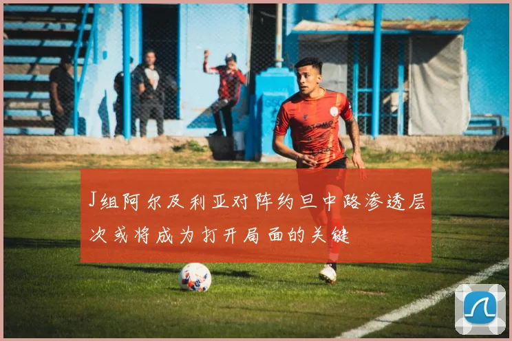 J组阿尔及利亚对阵约旦中路渗透层次或将成为打开局面的关键