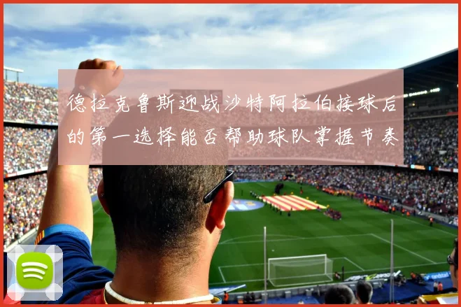 德拉克鲁斯迎战沙特阿拉伯接球后的第一选择能否帮助球队掌握节奏